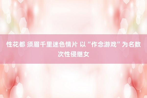 性花都 须眉千里迷色情片 以“作念游戏”为名数次性侵继女