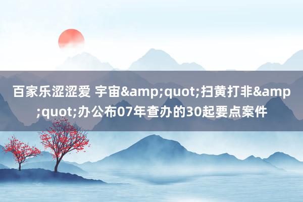 百家乐涩涩爱 宇宙"扫黄打非"办公布07年查办的30起要点案件