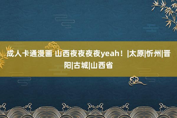 成人卡通漫画 山西夜夜夜夜yeah！|太原|忻州|晋阳|古城|山西省