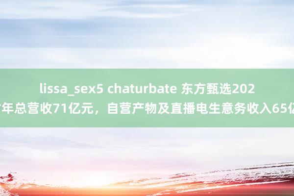 lissa_sex5 chaturbate 东方甄选2024财年总营收71亿元，自营产物及直播电生意务收入65亿元
