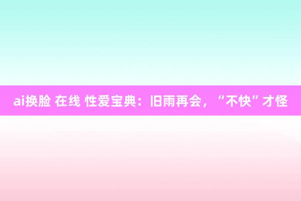 ai换脸 在线 性爱宝典：旧雨再会，“不快”才怪