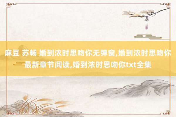 麻豆 苏畅 婚到浓时思吻你无弹窗,婚到浓时思吻你最新章节阅读,婚到浓时思吻你txt全集