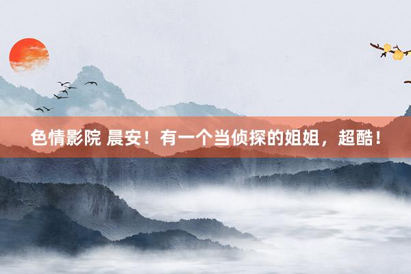 色情影院 晨安！有一个当侦探的姐姐，超酷！