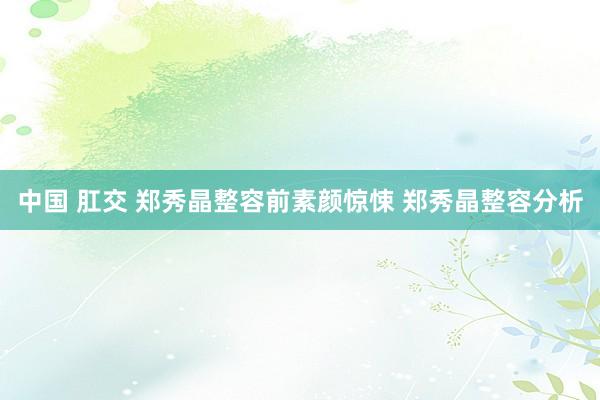 中国 肛交 郑秀晶整容前素颜惊悚 郑秀晶整容分析