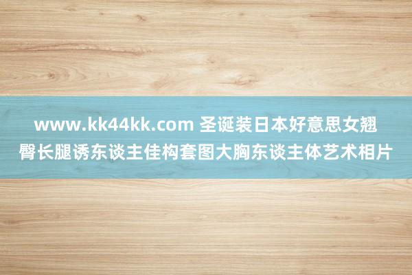 www.kk44kk.com 圣诞装日本好意思女翘臀长腿诱东谈主佳构套图大胸东谈主体艺术相片