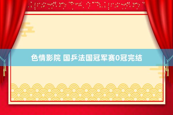 色情影院 国乒法国冠军赛0冠完结