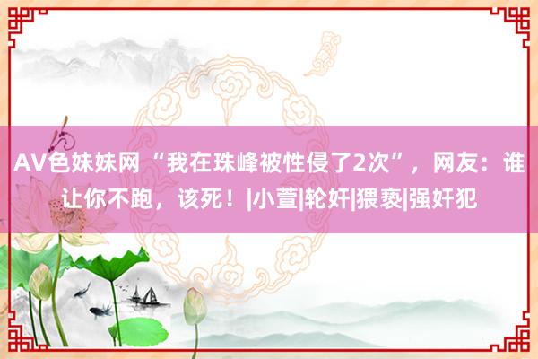 AV色妹妹网 “我在珠峰被性侵了2次”，网友：谁让你不跑，该死！|小萱|轮奸|猥亵|强奸犯