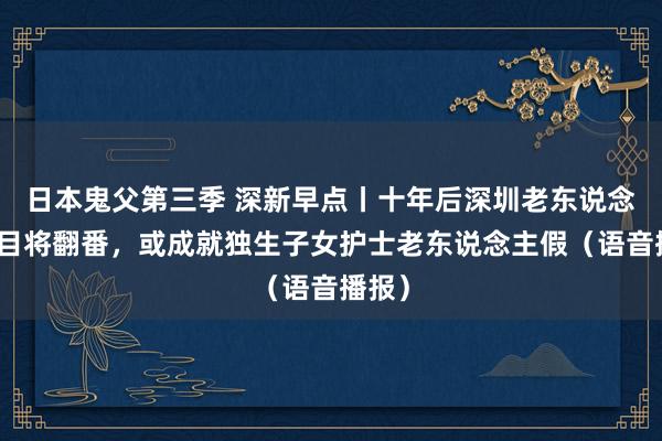 日本鬼父第三季 深新早点丨十年后深圳老东说念主数目将翻番，或成就独生子女护士老东说念主假（语音播报）