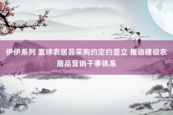 伊伊系列 寰球农居品采购约定约竖立 推动建设农居品营销干事体系