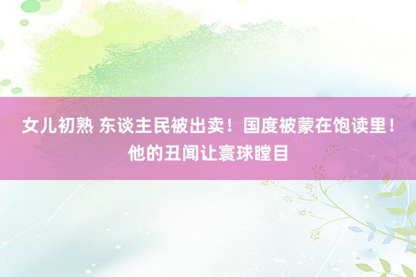 女儿初熟 东谈主民被出卖！国度被蒙在饱读里！他的丑闻让寰球瞠目