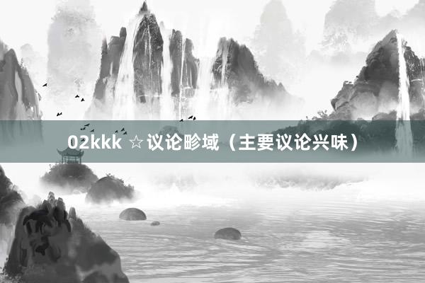 02kkk ☆议论畛域（主要议论兴味）