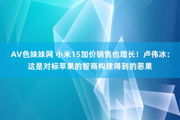 AV色妹妹网 小米15加价销售也增长！卢伟冰：这是对标苹果的智商构建得到的恶果