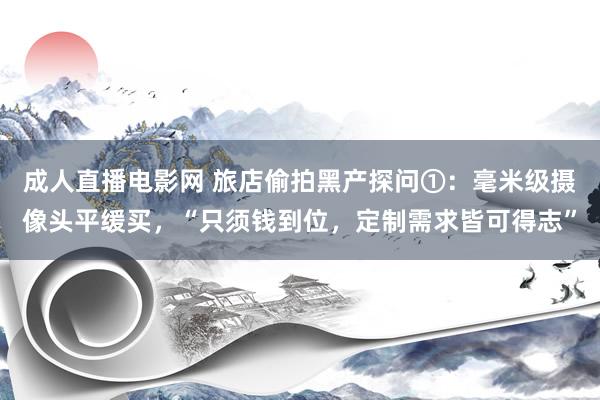 成人直播电影网 旅店偷拍黑产探问①：毫米级摄像头平缓买，“只须钱到位，定制需求皆可得志”
