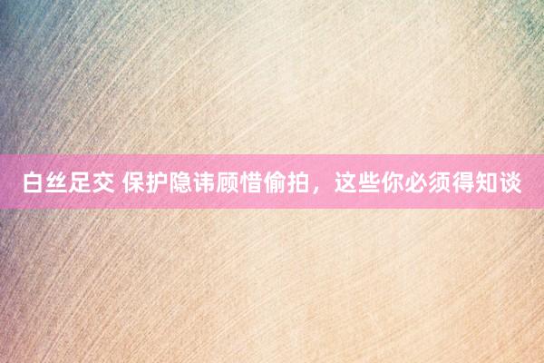 白丝足交 保护隐讳顾惜偷拍，这些你必须得知谈