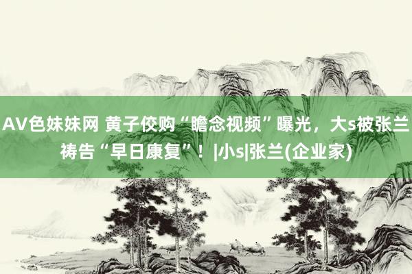 AV色妹妹网 黄子佼购“瞻念视频”曝光，大s被张兰祷告“早日康复”！|小s|张兰(企业家)