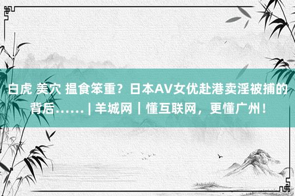 白虎 美穴 揾食笨重？日本AV女优赴港卖淫被捕的背后…… | 羊城网｜懂互联网，更懂广州！