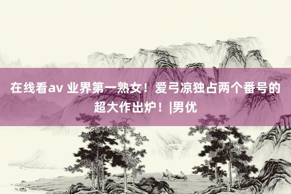 在线看av 业界第一熟女！爱弓凉独占两个番号的超大作出炉！|男优