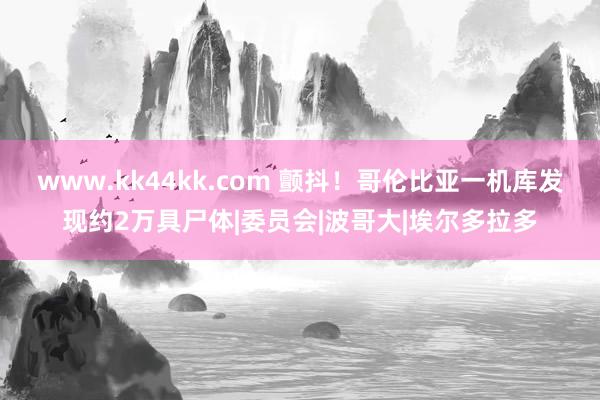 www.kk44kk.com 颤抖！哥伦比亚一机库发现约2万具尸体|委员会|波哥大|埃尔多拉多