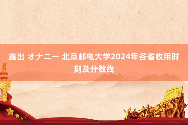 露出 オナニー 北京邮电大学2024年各省收用时刻及分数线