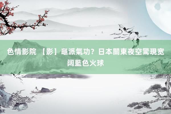 色情影院 【影】龜派氣功？日本關東夜空驚現宽阔藍色火球