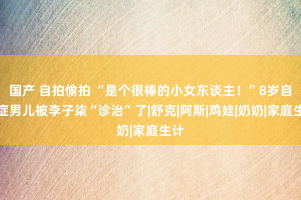 国产 自拍偷拍 “是个很棒的小女东谈主！”8岁自闭症男儿被李子柒“诊治”了|舒克|阿斯|鸡娃|奶奶|家庭生计