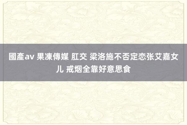 國產av 果凍傳媒 肛交 梁洛施不否定恋张艾嘉女儿 戒烟全靠好意思食