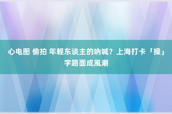 心电图 偷拍 年輕东谈主的吶喊？　上海打卡「操」字路面成風潮