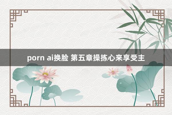 porn ai换脸 第五章　操拣心来享受主