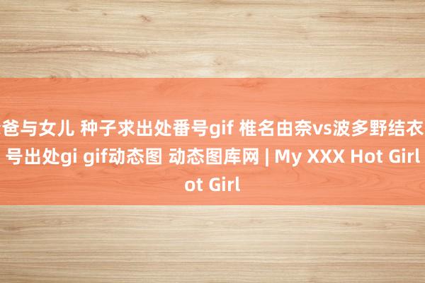 爸爸与女儿 种子求出处番号gif 椎名由奈vs波多野结衣番号出处gi gif动态图 动态图库网 | My XXX Hot Girl