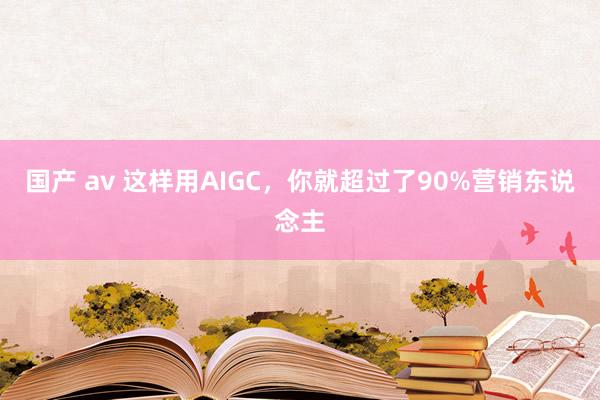 国产 av 这样用AIGC，你就超过了90%营销东说念主
