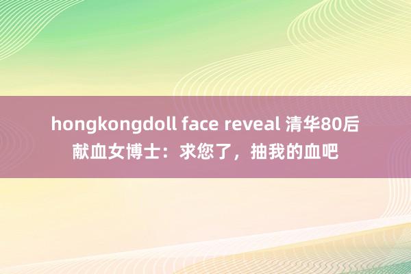 hongkongdoll face reveal 清华80后献血女博士：求您了，抽我的血吧