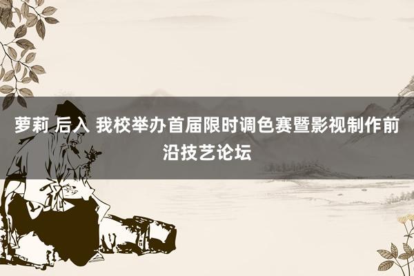 萝莉 后入 我校举办首届限时调色赛暨影视制作前沿技艺论坛