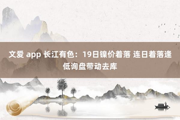 文爱 app 长江有色：19日镍价着落 连日着落逢低询盘带动去库