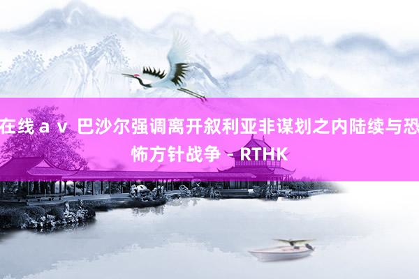 在线av 巴沙尔强调离开叙利亚非谋划之内 陆续与恐怖方针战争 - RTHK