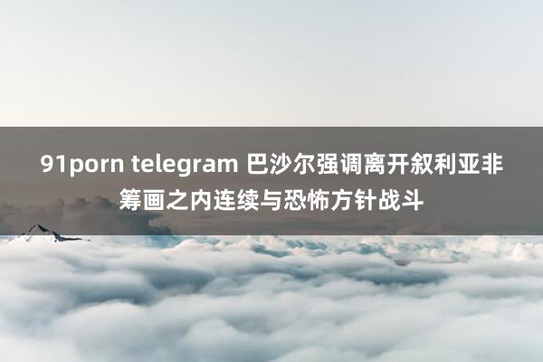 91porn telegram 巴沙尔强调离开叙利亚非筹画之内 连续与恐怖方针战斗