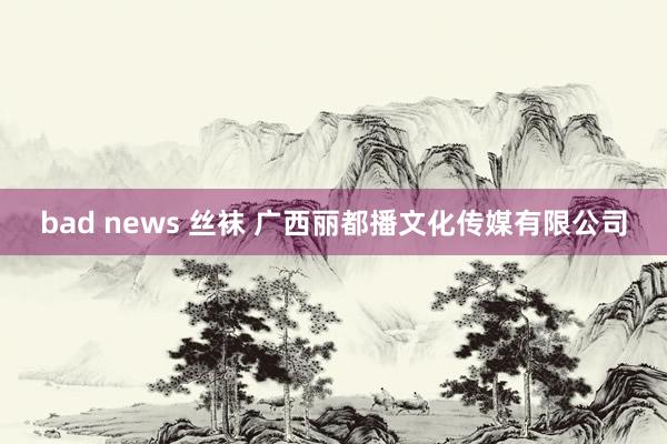 bad news 丝袜 广西丽都播文化传媒有限公司