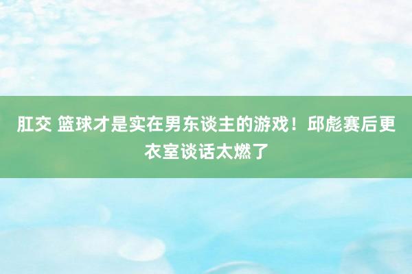 肛交 篮球才是实在男东谈主的游戏！邱彪赛后更衣室谈话太燃了