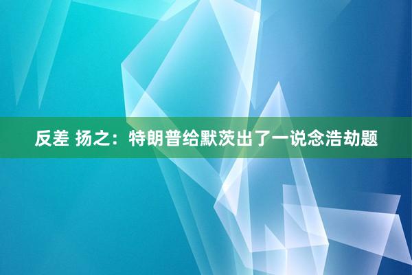 反差 扬之：特朗普给默茨出了一说念浩劫题
