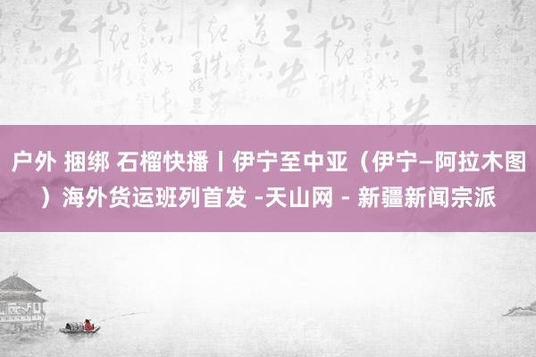 户外 捆绑 石榴快播丨伊宁至中亚（伊宁—阿拉木图）海外货运班列首发 -天山网 - 新疆新闻宗派