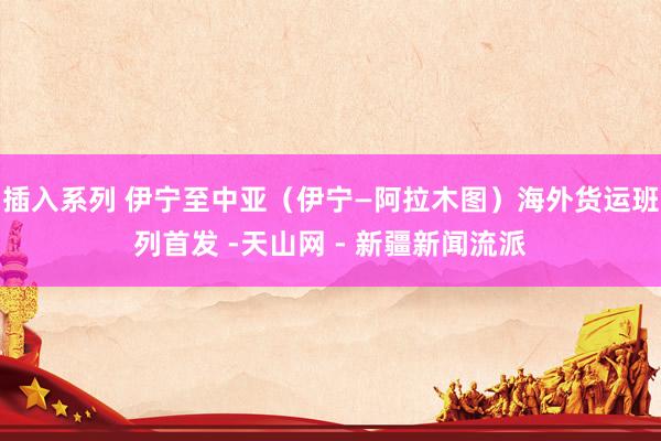 插入系列 伊宁至中亚（伊宁—阿拉木图）海外货运班列首发 -天山网 - 新疆新闻流派