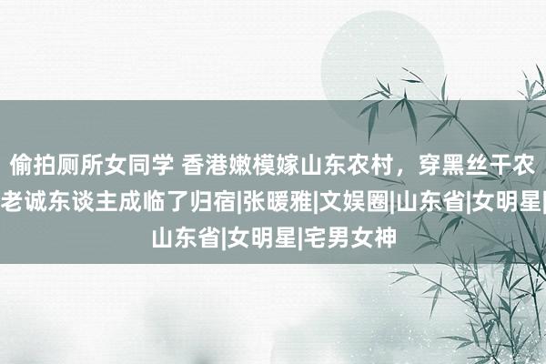 偷拍厕所女同学 香港嫩模嫁山东农村，穿黑丝干农活，为何老诚东谈主成临了归宿|张暖雅|文娱圈|山东省|女明星|宅男女神