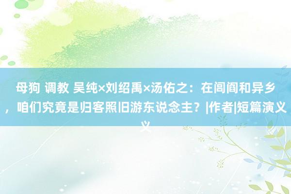 母狗 调教 吴纯×刘绍禹×汤佑之：在闾阎和异乡，咱们究竟是归客照旧游东说念主？|作者|短篇演义