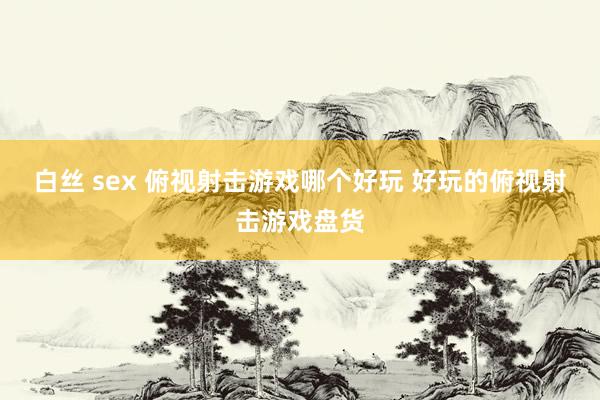白丝 sex 俯视射击游戏哪个好玩 好玩的俯视射击游戏盘货