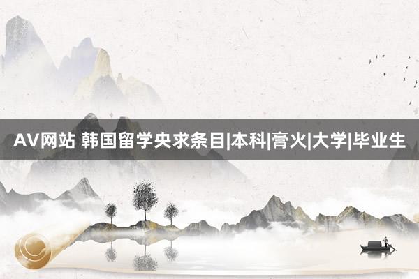 AV网站 韩国留学央求条目|本科|膏火|大学|毕业生