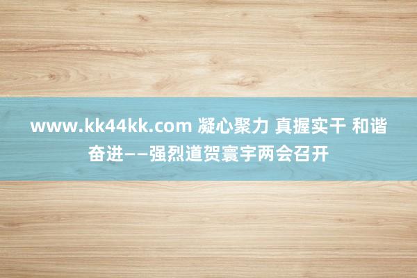 www.kk44kk.com 凝心聚力 真握实干 和谐奋进——强烈道贺寰宇两会召开