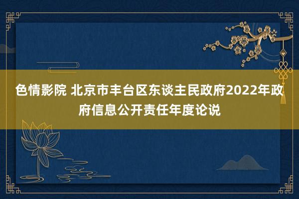 色情影院 北京市丰台区东谈主民政府2022年政府信息公开责任年度论说