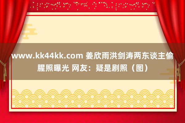 www.kk44kk.com 姜欣雨洪剑涛两东谈主偷腥照曝光 网友：疑是剧照（图）