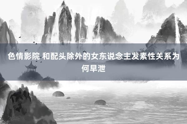 色情影院 和配头除外的女东说念主发素性关系为何早泄