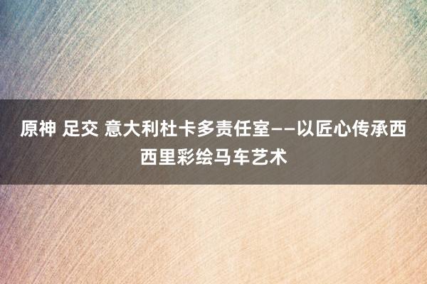 原神 足交 意大利杜卡多责任室——以匠心传承西西里彩绘马车艺术