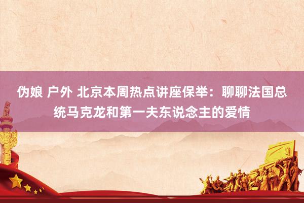 伪娘 户外 北京本周热点讲座保举：聊聊法国总统马克龙和第一夫东说念主的爱情